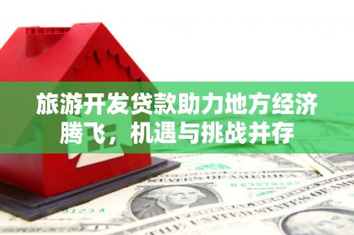 修武旅游开发贷款助力地方经济腾飞，机遇与挑战并存