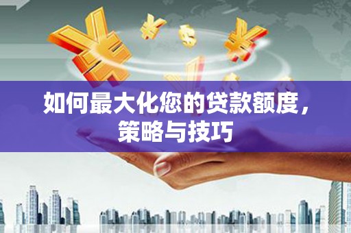 兴业如何最大化您的贷款额度，策略与技巧